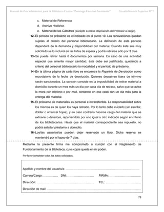 Manual de Procedimientos para la Biblioteca Escolar “Domingo Faustino Sarmiento” Escuela Normal Superior N° 7
73
c. Material de Referencia
d. Archivo Histórico
e. Material de las Cátedras (excepto expresa disposición del Profesor a cargo).
12- El período de préstamo es el indicado en el punto 10. Las renovaciones quedan
sujetas al criterio del personal bibliotecario. La definición de este período
dependerá de la demanda y disponibilidad del material. Cuando éste sea muy
solicitado se lo incluirá en las listas de espera y podrá retirarse sólo por 3 días.
13- Se puede retirar hasta 6 documentos por semana. En caso de una actividad
especial que amerite mayor cantidad, ésta debe ser justificada, quedando a
criterio del personal bibliotecario la modalidad y el período de préstamo.
14- En la última página de cada libro se encuentra la Papeleta de Devolución como
recordatorio de la fecha de devolución. Quienes devuelvan fuera de término
serán sancionados. La sanción consiste en la imposibilidad de retirar material a
domicilio durante un mes más un día por cada día de retraso, salvo que se avise
la mora por teléfono o por mail, contando en ese caso con un día más para la
entrega del material.
15- El préstamo de materiales es personal e intransferible. La responsabilidad sobre
los mismos es de quien los haya retirado. Por lo tanto debe cuidarlo (sin escribir,
doblar o arrancar hojas), y en caso contrario hacerse cargo del material que se
extravíe o deteriore, reponiéndolo por uno igual u otro indicado según el criterio
de los bibliotecarios. Hasta que el material correspondiente sea repuesto, no
podrá solicitar préstamo a domicilio.
16- Los/las usuarios/as pueden dejar reservado un libro. Dicha reserva se
mantendrá por el lapso de 7 días.
Mediante la presente firma me comprometo a cumplir con el Reglamento de
Funcionamiento de la Biblioteca, cuya copia queda en mi poder.
Por favor completar todos los datos solicitados.
Apellido y nombre del usuario/a: …………………………………………………………………
Carrera/Cargo: …………… DNI: ……………………… FIRMA: …………………………..
Dirección: ………………………………………………….. TEL: ………………………………
Dirección de mail: ………………………………………………………………………………...…
 