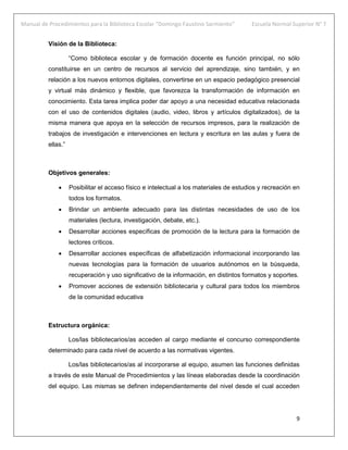 Manual de Procedimientos para la Biblioteca Escolar “Domingo Faustino Sarmiento” Escuela Normal Superior N° 7
9
Visión de la Biblioteca:
“Como biblioteca escolar y de formación docente es función principal, no sólo
constituirse en un centro de recursos al servicio del aprendizaje, sino también, y en
relación a los nuevos entornos digitales, convertirse en un espacio pedagógico presencial
y virtual más dinámico y flexible, que favorezca la transformación de información en
conocimiento. Esta tarea implica poder dar apoyo a una necesidad educativa relacionada
con el uso de contenidos digitales (audio, video, libros y artículos digitalizados), de la
misma manera que apoya en la selección de recursos impresos, para la realización de
trabajos de investigación e intervenciones en lectura y escritura en las aulas y fuera de
ellas.”
Objetivos generales:
 Posibilitar el acceso físico e intelectual a los materiales de estudios y recreación en
todos los formatos.
 Brindar un ambiente adecuado para las distintas necesidades de uso de los
materiales (lectura, investigación, debate, etc.).
 Desarrollar acciones específicas de promoción de la lectura para la formación de
lectores críticos.
 Desarrollar acciones específicas de alfabetización informacional incorporando las
nuevas tecnologías para la formación de usuarios autónomos en la búsqueda,
recuperación y uso significativo de la información, en distintos formatos y soportes.
 Promover acciones de extensión bibliotecaria y cultural para todos los miembros
de la comunidad educativa
Estructura orgánica:
Los/las bibliotecarios/as acceden al cargo mediante el concurso correspondiente
determinado para cada nivel de acuerdo a las normativas vigentes.
Los/las bibliotecarios/as al incorporarse al equipo, asumen las funciones definidas
a través de este Manual de Procedimientos y las líneas elaboradas desde la coordinación
del equipo. Las mismas se definen independientemente del nivel desde el cual acceden
 