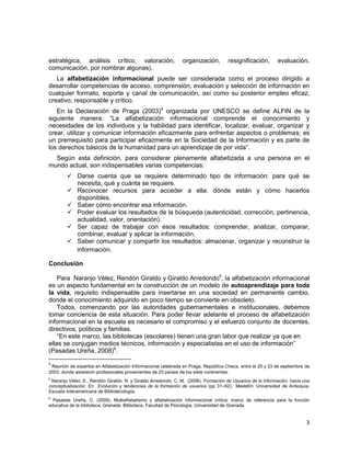 3
estratégica, análisis crítico, valoración, organización, resignificación, evaluación,
comunicación, por nombrar algunas).
La alfabetización informacional puede ser considerada como el proceso dirigido a
desarrollar competencias de acceso, comprensión, evaluación y selección de información en
cualquier formato, soporte y canal de comunicación, así como su posterior empleo eficaz,
creativo, responsable y crítico.
En la Declaración de Praga (2003)4
organizada por UNESCO se define ALFIN de la
siguiente manera: “La alfabetización informacional comprende el conocimiento y
necesidades de los individuos y la habilidad para identificar, localizar, evaluar, organizar y
crear, utilizar y comunicar información eficazmente para enfrentar aspectos o problemas; es
un prerrequisito para participar eficazmente en la Sociedad de la Información y es parte de
los derechos básicos de la humanidad para un aprendizaje de por vida”.
Según esta definición, para considerar plenamente alfabetizada a una persona en el
mundo actual, son indispensables varias competencias:
 Darse cuenta que se requiere determinado tipo de información: para qué se
necesita, qué y cuánta se requiere.
 Reconocer recursos para acceder a ella: dónde están y cómo hacerlos
disponibles.
 Saber cómo encontrar esa información.
 Poder evaluar los resultados de la búsqueda (autenticidad, corrección, pertinencia,
actualidad, valor, orientación).
 Ser capaz de trabajar con esos resultados: comprender, analizar, comparar,
combinar, evaluar y aplicar la información.
 Saber comunicar y compartir los resultados: almacenar, organizar y reconstruir la
información.
Conclusión
Para Naranjo Vélez, Rendón Giraldo y Giraldo Arredondo5
, la alfabetización informacional
es un aspecto fundamental en la construcción de un modelo de autoaprendizaje para toda
la vida, requisito indispensable para insertarse en una sociedad en permanente cambio,
donde el conocimiento adquirido en poco tiempo se convierte en obsoleto.
Todos, comenzando por las autoridades gubernamentales e institucionales, debemos
tomar conciencia de esta situación. Para poder llevar adelante el proceso de alfabetización
informacional en la escuela es necesario el compromiso y el esfuerzo conjunto de docentes,
directivos, políticos y familias.
“En este marco, las bibliotecas (escolares) tienen una gran labor que realizar ya que en
ellas se conjugan medios técnicos, información y especialistas en el uso de información”
(Pasadas Ureña, 2008)6
.
4
Reunión de expertos en Alfabetización Informacional celebrada en Praga, República Checa, entre el 20 y 23 de septiembre de
2003, donde asistieron profesionales provenientes de 23 países de los siete continentes.
5
Naranjo Vélez, E., Rendón Giraldo, N. y Giraldo Arredondo, C. M. (2006). Formación de Usuarios de la Información: hacia una
conceptualización. En Evolución y tendencias de la formación de usuarios (pp 31–62). Medellín: Universidad de Antioquia,
Escuela Interamericana de Bibliotecología.
6
Pasadas Ureña, C. (2008). Multialfabetismo y alfabetización informacional crítica: marco de referencia para la función
educativa de la biblioteca. Granada: Biblioteca, Facultad de Psicología, Universidad de Granada.
 
