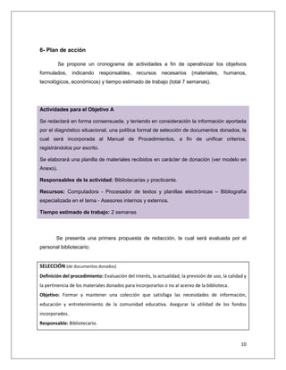 10
6- Plan de acción
Se propone un cronograma de actividades a fin de operativizar los objetivos
formulados, indicando responsables, recursos necesarios (materiales, humanos,
tecnológicos, económicos) y tiempo estimado de trabajo (total 7 semanas).
Actividades para el Objetivo A
Se redactará en forma consensuada, y teniendo en consideración la información aportada
por el diagnóstico situacional, una política formal de selección de documentos donados, la
cual será incorporada al Manual de Procedimientos, a fin de unificar criterios,
registrándolos por escrito.
Se elaborará una planilla de materiales recibidos en carácter de donación (ver modelo en
Anexo).
Responsables de la actividad: Bibliotecarias y practicante.
Recursos: Computadora - Procesador de textos y planillas electrónicas – Bibliografía
especializada en el tema - Asesores internos y externos.
Tiempo estimado de trabajo: 2 semanas
Se presenta una primera propuesta de redacción, la cual será evaluada por el
personal bibliotecario:
SELECCIÓN (de documentos donados)
Definición del procedimiento: Evaluación del interés, la actualidad, la previsión de uso, la calidad y
la pertinencia de los materiales donados para incorporarlos o no al acervo de la biblioteca.
Objetivo: Formar y mantener una colección que satisfaga las necesidades de información,
educación y entretenimiento de la comunidad educativa. Asegurar la utilidad de los fondos
incorporados.
Responsable: Bibliotecario.
 