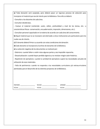 11
a) Toda donación será aceptada, pero deberá pasar un riguroso proceso de selección para
incorporar el material que sea de interés para la biblioteca. Para ello se deberá:
- Consultar a los docentes de cada área.
- Consultar desideratas.
- Evaluar el material (contenido -autor, editor, profundidad y nivel de los temas, etc.- y
características físicas -conservación, encuadernación, impresión, dimensiones, etc.).
- Consultar personal capacitado en la materia de acuerdo con cada área del conocimiento.
b) Aquel material que no se incorpore será derivado a otras instituciones y/o particulares para los
cuales sea de interés.
c) El donante deberá firmar su acuerdo con estas condiciones de donación.
d) Cada donante se incorporará al archivo de donantes de la biblioteca.
e) La selección negativa de los documentos se realizará por:
- Deterioro: cuando falten o estén rotas algunas partes y sea imposible repararlas.
- Desactualización: cuando hayan perdido vigencia y no revistan ningún valor histórico.
- Repetición de ejemplares: cuando la cantidad de ejemplares supere las necesidades actuales de
utilización de esos materiales.
- Falta de pertinencia: cuando no responda a las necesidades curriculares y/o extracurriculares
planteadas para el desarrollo de los distintos proyectos de la Biblioteca.
PREPARÓ: ____________________ REVISÓ: ____________________ APROBÓ: ____________________
FECHA: ______________________ FECHA: _____________________ FECHA: ______________________
 