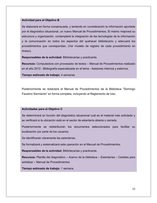 12
Actividad para el Objetivo B
Se elaborará en forma consensuada, y teniendo en consideración la información aportada
por el diagnóstico situacional, un nuevo Manual de Procedimientos. El mismo mejorará su
estructura y organización, contemplará la integración de las tecnologías de la información
y la comunicación en todos los aspectos del quehacer bibliotecario y adecuará los
procedimientos que correspondan. (Ver modelo de registro de cada procedimiento en
Anexo).
Responsables de la actividad: Bibliotecarias y practicante.
Recursos: Computadora con procesador de textos – Manual de Procedimientos realizado
en el año 2012 - Bibliografía especializada en el tema - Asesores internos y externos.
Tiempo estimado de trabajo: 4 semanas
Posteriormente se redactará el Manual de Procedimientos de la Biblioteca “Domingo
Faustino Sarmiento” en forma completa, incluyendo el Reglamento de Uso.
Actividades para el Objetivo C
Se determinará en función del diagnóstico situacional cuál es el material más solicitado y
se verificará si la ubicación está en el sector de estantería abierta o cerrada.
Posteriormente se redistribuirán los documentos seleccionados para facilitar su
localización por parte de los usuarios.
Se identificarán claramente las estanterías.
Se formalizará y sistematizará esta operación en el Manual de Procedimientos.
Responsables de la actividad: Bibliotecarias y practicante.
Recursos: Planilla del diagnóstico – Acervo de la biblioteca – Estanterías – Carteles para
señalizar – Manual de Procedimientos
Tiempo estimado de trabajo: 1 semana
 
