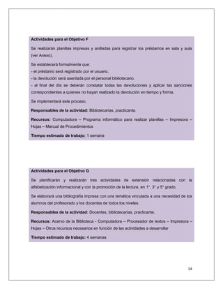 14
Actividades para el Objetivo F
Se realizarán planillas impresas y anilladas para registrar los préstamos en sala y aula
(ver Anexo).
Se establecerá formalmente que:
- el préstamo será registrado por el usuario.
- la devolución será asentada por el personal bibliotecario.
- al final del día se deberán constatar todas las devoluciones y aplicar las sanciones
correspondientes a quienes no hayan realizado la devolución en tiempo y forma.
Se implementará este proceso.
Responsables de la actividad: Bibliotecarias, practicante.
Recursos: Computadora – Programa informático para realizar planillas – Impresora –
Hojas – Manual de Procedimientos
Tiempo estimado de trabajo: 1 semana
Actividades para el Objetivo G
Se planificarán y realizarán tres actividades de extensión relacionadas con la
alfabetización informacional y con la promoción de la lectura, en 1°, 3° y 5° grado.
Se elaborará una bibliografía impresa con una temática vinculada a una necesidad de los
alumnos del profesorado y los docentes de todos los niveles.
Responsables de la actividad: Docentes, bibliotecarias, practicante.
Recursos: Acervo de la Biblioteca - Computadora – Procesador de textos – Impresora –
Hojas – Otros recursos necesarios en función de las actividades a desarrollar
Tiempo estimado de trabajo: 4 semanas
 