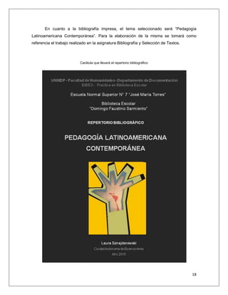 18
En cuanto a la bibliografía impresa, el tema seleccionado será “Pedagogía
Latinoamericana Contemporánea”. Para la elaboración de la misma se tomará como
referencia el trabajo realizado en la asignatura Bibliografía y Selección de Textos.
Carátula que llevará el repertorio bibliográfico
 