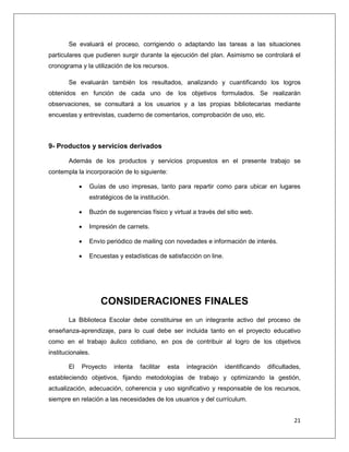 21
Se evaluará el proceso, corrigiendo o adaptando las tareas a las situaciones
particulares que pudieren surgir durante la ejecución del plan. Asimismo se controlará el
cronograma y la utilización de los recursos.
Se evaluarán también los resultados, analizando y cuantificando los logros
obtenidos en función de cada uno de los objetivos formulados. Se realizarán
observaciones, se consultará a los usuarios y a las propias bibliotecarias mediante
encuestas y entrevistas, cuaderno de comentarios, comprobación de uso, etc.
9- Productos y servicios derivados
Además de los productos y servicios propuestos en el presente trabajo se
contempla la incorporación de lo siguiente:
 Guías de uso impresas, tanto para repartir como para ubicar en lugares
estratégicos de la institución.
 Buzón de sugerencias físico y virtual a través del sitio web.
 Impresión de carnets.
 Envío periódico de mailing con novedades e información de interés.
 Encuestas y estadísticas de satisfacción on line.
CONSIDERACIONES FINALES
La Biblioteca Escolar debe constituirse en un integrante activo del proceso de
enseñanza-aprendizaje, para lo cual debe ser incluida tanto en el proyecto educativo
como en el trabajo áulico cotidiano, en pos de contribuir al logro de los objetivos
institucionales.
El Proyecto intenta facilitar esta integración identificando dificultades,
estableciendo objetivos, fijando metodologías de trabajo y optimizando la gestión,
actualización, adecuación, coherencia y uso significativo y responsable de los recursos,
siempre en relación a las necesidades de los usuarios y del currículum.
 
