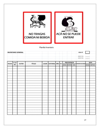 27
Planilla Inventario
INVENTARIO GENERAL HOJA N°
DESDE N° INV.
HASTA N° INV.
DONAC. COMPRA CANJE FECHA MOTIVO
FECHA
BAJAN° DE
INV.
AUTOR VOL.TÍTULO LUGAR EDITORIAL AÑO
PROCEDENCIA
OBSERVACIONES
 