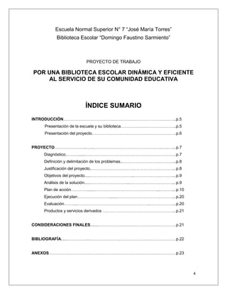 4
Escuela Normal Superior N° 7 “José María Torres”
Biblioteca Escolar “Domingo Faustino Sarmiento”
PROYECTO DE TRABAJO
POR UNA BIBLIOTECA ESCOLAR DINÁMICA Y EFICIENTE
AL SERVICIO DE SU COMUNIDAD EDUCATIVA
ÍNDICE SUMARIO
INTRODUCCIÓN………………………………………………………………………..p.5
Presentación de la escuela y su biblioteca…………………………………..p.5
Presentación del proyecto………………….………………………………….p.6
PROYECTO…………………...…...…………………………………………..…..…... p.7
Diagnóstico……….......………………………………………………………… p.7
Definición y delimitación de los problemas..……………………….………...p.8
Justificación del proyecto..………………………….……………….………... p.8
Objetivos del proyecto.....…………………………...……………….………...p.9
Análisis de la solución.....………………………...………………….………...p.9
Plan de acción………….......………………………………………...………...p.10
Ejecución del plan…………………….......………………………….………...p.20
Evaluación…….....……………………………………………...…….………...p.20
Productos y servicios derivados ……………………………………………...p.21
CONSIDERACIONES FINALES.......…………………………………………………p.21
BIBLIOGRAFÍA.....……………..……………………………………………………… p.22
ANEXOS………………………………………………………………………………… p.23
 