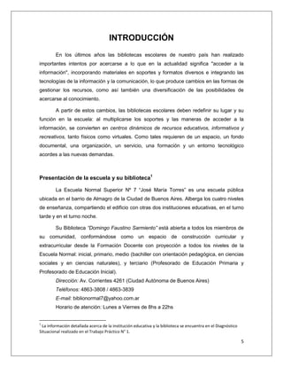 5
INTRODUCCIÓN
En los últimos años las bibliotecas escolares de nuestro país han realizado
importantes intentos por acercarse a lo que en la actualidad significa "acceder a la
información", incorporando materiales en soportes y formatos diversos e integrando las
tecnologías de la información y la comunicación, lo que produce cambios en las formas de
gestionar los recursos, como así también una diversificación de las posibilidades de
acercarse al conocimiento.
A partir de estos cambios, las bibliotecas escolares deben redefinir su lugar y su
función en la escuela: al multiplicarse los soportes y las maneras de acceder a la
información, se convierten en centros dinámicos de recursos educativos, informativos y
recreativos, tanto físicos como virtuales. Como tales requieren de un espacio, un fondo
documental, una organización, un servicio, una formación y un entorno tecnológico
acordes a las nuevas demandas.
Presentación de la escuela y su biblioteca1
La Escuela Normal Superior Nº 7 “José María Torres” es una escuela pública
ubicada en el barrio de Almagro de la Ciudad de Buenos Aires. Alberga los cuatro niveles
de enseñanza, compartiendo el edificio con otras dos instituciones educativas, en el turno
tarde y en el turno noche.
Su Biblioteca “Domingo Faustino Sarmiento” está abierta a todos los miembros de
su comunidad, conformándose como un espacio de construcción curricular y
extracurricular desde la Formación Docente con proyección a todos los niveles de la
Escuela Normal: inicial, primario, medio (bachiller con orientación pedagógica, en ciencias
sociales y en ciencias naturales), y terciario (Profesorado de Educación Primaria y
Profesorado de Educación Inicial).
Dirección: Av. Corrientes 4261 (Ciudad Autónoma de Buenos Aires)
Teléfonos: 4863-3808 / 4863-3839
E-mail: biblionormal7@yahoo.com.ar
Horario de atención: Lunes a Viernes de 8hs a 22hs
1
La información detallada acerca de la institución educativa y la biblioteca se encuentra en el Diagnóstico
Situacional realizado en el Trabajo Práctico N° 1.
 