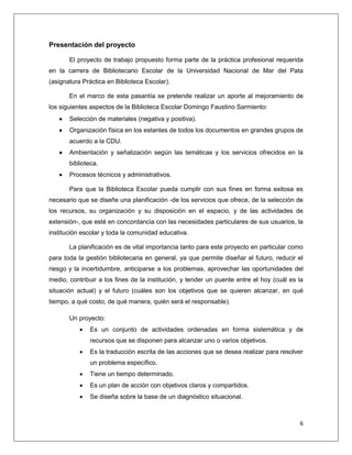 6
Presentación del proyecto
El proyecto de trabajo propuesto forma parte de la práctica profesional requerida
en la carrera de Bibliotecario Escolar de la Universidad Nacional de Mar del Pata
(asignatura Práctica en Biblioteca Escolar).
En el marco de esta pasantía se pretende realizar un aporte al mejoramiento de
los siguientes aspectos de la Biblioteca Escolar Domingo Faustino Sarmiento:
 Selección de materiales (negativa y positiva).
 Organización física en los estantes de todos los documentos en grandes grupos de
acuerdo a la CDU.
 Ambientación y señalización según las temáticas y los servicios ofrecidos en la
biblioteca.
 Procesos técnicos y administrativos.
Para que la Biblioteca Escolar pueda cumplir con sus fines en forma exitosa es
necesario que se diseñe una planificación -de los servicios que ofrece, de la selección de
los recursos, su organización y su disposición en el espacio, y de las actividades de
extensión-, que esté en concordancia con las necesidades particulares de sus usuarios, la
institución escolar y toda la comunidad educativa.
La planificación es de vital importancia tanto para este proyecto en particular como
para toda la gestión bibliotecaria en general, ya que permite diseñar el futuro, reducir el
riesgo y la incertidumbre, anticiparse a los problemas, aprovechar las oportunidades del
medio, contribuir a los fines de la institución, y tender un puente entre el hoy (cuál es la
situación actual) y el futuro (cuáles son los objetivos que se quieren alcanzar, en qué
tiempo, a qué costo, de qué manera, quién será el responsable).
Un proyecto:
 Es un conjunto de actividades ordenadas en forma sistemática y de
recursos que se disponen para alcanzar uno o varios objetivos.
 Es la traducción escrita de las acciones que se desea realizar para resolver
un problema específico.
 Tiene un tiempo determinado.
 Es un plan de acción con objetivos claros y compartidos.
 Se diseña sobre la base de un diagnóstico situacional.
 