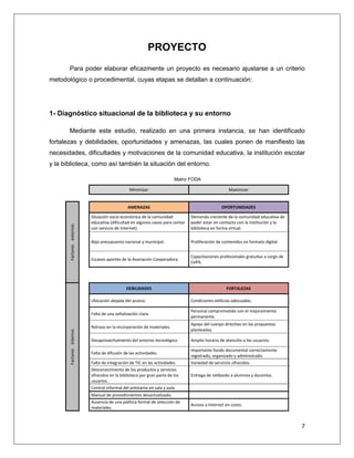 7
PROYECTO
Para poder elaborar eficazmente un proyecto es necesario ajustarse a un criterio
metodológico o procedimental, cuyas etapas se detallan a continuación:
1- Diagnóstico situacional de la biblioteca y su entorno
Mediante este estudio, realizado en una primera instancia, se han identificado
fortalezas y debilidades, oportunidades y amenazas, las cuales ponen de manifiesto las
necesidades, dificultades y motivaciones de la comunidad educativa, la institución escolar
y la biblioteca, como así también la situación del entorno.
Matriz FODA
Minimizar Maximizar
Factoresexternos
AMENAZAS OPORTUNIDADES
Situación socio económica de la comunidad
educativa (dificultad en algunos casos para contar
con servicio de Internet).
Demanda creciente de la comunidad educativa de
poder estar en contacto con la institución y la
biblioteca en forma virtual.
Bajo presupuesto nacional y municipal. Proliferación de contenidos en formato digital.
Escasos aportes de la Asociación Cooperadora.
Capacitaciones profesionales gratuitas a cargo de
CePA.
Factoresinternos
DEBILIDADES FORTALEZAS
Ubicación alejada del acceso. Condiciones edilicias adecuadas.
Falta de una señalización clara.
Personal comprometido con el mejoramiento
permanente.
Retraso en la incorporación de materiales.
Apoyo del cuerpo directivo en las propuestas
planteadas.
Desaprovechamiento del entorno tecnológico. Amplio horario de atención a los usuarios.
Falta de difusión de las actividades.
Importante fondo documental correctamente
registrado, organizado y administrado.
Falta de integración de TIC en las actividades. Variedad de servicios ofrecidos.
Desconocimiento de los productos y servicios
ofrecidos en la biblioteca por gran parte de los
usuarios.
Entrega de netbooks a alumnos y docentes.
Control informal del préstamo en sala y aula.
Manual de procedimientos desactualizado.
Ausencia de una política formal de selección de
materiales.
Acceso a Internet sin costo.
 