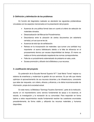 8
2- Definición y delimitación de los problemas
En función del diagnóstico realizado se atenderán las siguientes problemáticas
vinculadas con los aspectos mencionados en la presentación del proyecto:
 Ausencia de una política formal clara en cuanto al criterio de selección de
materiales donados.
 Desactualización del Manual de Procedimientos.
 Discordancia entre la ubicación de ciertos documentos (en estantería
cerrada) y el uso que se les da.
 Ausencia de todo tipo de señalización.
 Retraso en la incorporación de materiales -que suman una cantidad muy
importante- al acervo bibliotecario debido a la falta de eficiencia en el
procesamiento técnico por escasa disponibilidad de tiempo. El mismo se
realiza en forma automatizada respetando las normas correspondientes.
 Falta de un procedimiento sistematizado de préstamo en sala y aula.
 Escasa promoción y difusión de la Biblioteca y sus recursos.
3- Justificación del proyecto
Es pretensión de la Escuela Normal Superior N°7 “José María Torres” mejorar su
sistema de enseñanza y modernizar la gestión de sus servicios. Es por ello que intenta
optimizar el aprovechamiento de sus recursos docentes y de infraestructura, consciente
que debe dar respuesta, con criterio, eficacia y eficiencia, a la oferta inconmensurable de
información, propia de la sociedad actual.
En este marco, la Biblioteca “Domingo Faustino Sarmiento”, parte de la institución,
asume un rol importantísimo como servicio fundamental de apoyo a la docencia, el
estudio, la investigación y la recreación de su comunidad. Para responder en forma
óptima a estos requerimientos resulta fundamental resolver las cuestiones enunciadas
precedentemente, de forma viable y utilizando los recursos materiales y humanos
disponibles.
 
