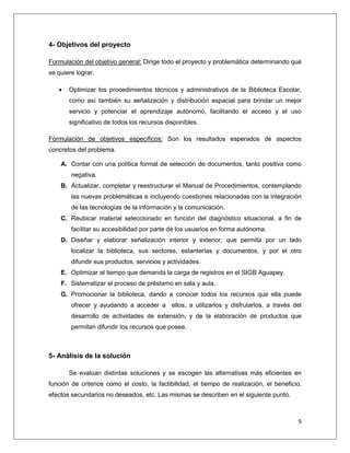 9
4- Objetivos del proyecto
Formulación del objetivo general: Dirige todo el proyecto y problemática determinando qué
se quiere lograr.
 Optimizar los procedimientos técnicos y administrativos de la Biblioteca Escolar,
como así también su señalización y distribución espacial para brindar un mejor
servicio y potenciar el aprendizaje autónomo, facilitando el acceso y el uso
significativo de todos los recursos disponibles.
Formulación de objetivos específicos: Son los resultados esperados de aspectos
concretos del problema.
A. Contar con una política formal de selección de documentos, tanto positiva como
negativa.
B. Actualizar, completar y reestructurar el Manual de Procedimientos, contemplando
las nuevas problemáticas e incluyendo cuestiones relacionadas con la integración
de las tecnologías de la información y la comunicación.
C. Reubicar material seleccionado en función del diagnóstico situacional, a fin de
facilitar su accesibilidad por parte de los usuarios en forma autónoma.
D. Diseñar y elaborar señalización interior y exterior, que permita por un lado
localizar la biblioteca, sus sectores, estanterías y documentos, y por el otro
difundir sus productos, servicios y actividades.
E. Optimizar el tiempo que demanda la carga de registros en el SIGB Aguapey.
F. Sistematizar el proceso de préstamo en sala y aula.
G. Promocionar la biblioteca, dando a conocer todos los recursos que ella puede
ofrecer y ayudando a acceder a ellos, a utilizarlos y disfrutarlos, a través del
desarrollo de actividades de extensión, y de la elaboración de productos que
permitan difundir los recursos que posee.
5- Análisis de la solución
Se evalúan distintas soluciones y se escogen las alternativas más eficientes en
función de criterios como el costo, la factibilidad, el tiempo de realización, el beneficio,
efectos secundarios no deseados, etc. Las mismas se describen en el siguiente punto.
 