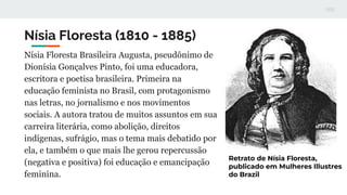 Nísia Floresta (1810 - 1885)
Nísia Floresta Brasileira Augusta, pseudônimo de
Dionísia Gonçalves Pinto, foi uma educadora,...