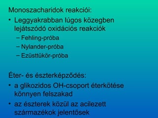 Monoszacharidok reakciói: Leggyakrabban lúgos közegben lejátszódó oxidációs reakciók Fehling-próba Nylander-próba Ezüsttükör-próba Éter- és észterképződés: a glikozidos OH-csoport éterkötése könnyen felszakad az észterek közül az acilezett származékok jelentősek 