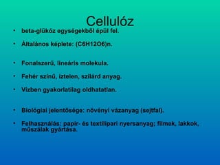 Cellulóz beta-glükóz egységekből épül fel. Általános képlete: (C6H12O6)n. Fonalszerű, lineáris molekula. Fehér színű, íztelen, szilárd anyag. Vízben gyakorlatilag oldhatatlan. Biológiai jelentősége: növényi vázanyag (sejtfal). Felhasználás: papír- és textilipari nyersanyag; filmek, lakkok, műszálak gyártása. 