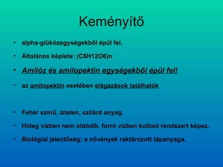 Keményítő alpha-glükózegységekből épül fel. Általános képlete: (C6H12O6)n Amilóz és amilopektin egységekből épül fel! az  amilopektin  esetében  elágazások találhatók Fehér színű, íztelen, szilárd anyag. Hideg vízben nem oldódik, forró vízben kolloid rendszert képez. Biológiai jelentőség: a növények raktározott tápanyaga. 