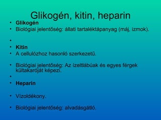 Glikogén, kitin, heparin Glikogén Biológiai jelentőség: állati tartaléktápanyag (máj, izmok).   Kitin A cellulózhoz hasonló szerkezetű. Biológiai jelentőség: Az ízeltlábúak és egyes férgek kültakaróját képezi.    Heparin Vízoldékony. Biológiai jelentőség: alvadásgátló.  
