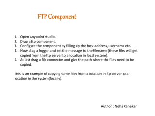 FTP Component
1. Open Anypoint studio.
2. Drag a ftp component.
3. Configure the component by filling up the host address, username etc.
4. Now drag a logger and set the message to the filename (these files will get
copied from the ftp server to a location in local system).
5. At last drag a file connector and give the path where the files need to be
copied.
This is an example of copying some files from a location in ftp server to a
location in the system(locally).
Author : Neha Kanekar
 