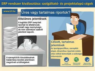 Üres, vagy tartalmas riportok?
A szolgáltató cégek számára a legtöbb ERP beépített riportjai túl általánosak, emiatt nagy
mennyiségű, de nem személyre szabott jelentést kapunk. A szerepkörök kimutatásainak
kialakítása később jelentősen megnöveli a költségeket.
A szolgáltató- és projektalapú cégek számára kialakított vállalatirányítási rendszerek célzott,
tartalmas jelentéseket kínálnak. Az iparágspecifikus, szerepkör alapú, dinamikus riportok
módosítás nélkül biztosítják a szükséges információt.
 