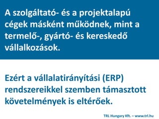 A szolgáltató- és a projektalapú
cégek másként működnek, mint a
termelő-, gyártó- és kereskedő
vállalkozások.
Ezért a vállalatirányítási (ERP)
rendszereikkel szemben támasztott
követelmények is eltérőek.
TRL Hungary Kft. – www.trl.hu
 