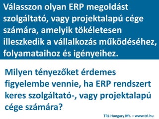 Válasszon olyan ERP megoldást
szolgáltató, vagy projektalapú cége
számára, amelyik tökéletesen
illeszkedik a vállalkozás működéséhez,
folyamataihoz és igényeihez.
Milyen tényezőket érdemes
figyelembe vennie, ha ERP rendszert
keres szolgáltató-, vagy projektalapú
cége számára?
TRL Hungary Kft. – www.trl.hu
 