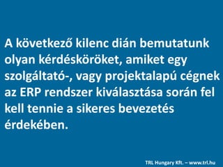 A következő kilenc dián bemutatunk
olyan kérdésköröket, amiket egy
szolgáltató-, vagy projektalapú cégnek
az ERP rendszer kiválasztása során fel
kell tennie a sikeres bevezetés
érdekében.
TRL Hungary Kft. – www.trl.hu
 