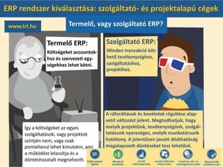 Termelő, vagy szolgáltató ERP?
A termelő cégek ERP megoldásaiban a költségeket jellemzően accountokhoz és szervezeti
egységekhez lehet kötni. Így a költségeket az egyes szolgáltatások, vagy projektek szintjén nem,
vagy csak pontatlanul lehet kimutatni, ami a működést lelassítja és a döntéshozatalt
megnehezíti.
A szolgáltató cégeknek kialakított ERP megoldásokban minden tranzakció köthető
tevékenységekhez, szolgáltatásokhoz, projektekhez. A ráfordítások és bevételek rögzítése
alapvető változást jelent. Megtudhatjuk, hogy melyik projektünk, tevékenységünk,
szolgáltatásunk nyereséges, melyik munkatársunk hatékony. A jelentősen javuló átláthatóság
megalapozott döntéseket tesz lehetővé.
 
