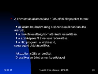 A közoktatás államosítása 1985 előtti állapotokat teremt  az állam határozza meg a középiskolákban tanulók arányát, a tankötelezettség korhatárának leszállítása, a szakképzés 3 évre való redukálása, a Híd program, a kirekesztő, szegregáló oktatáspolitika,  fokozottan sújtja a romákat  Drasztikusan érinti a munkaerőpiacot 