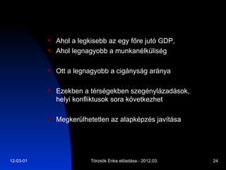 Ahol a legkisebb az egy főre jutó GDP,  Ahol legnagyobb a munkanélküliség Ott a legnagyobb a cigányság aránya Ezekben a térségekben szegénylázadások, helyi konfliktusok sora következhet Megkerülhetetlen az alapképzés javítása 
