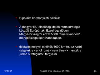 Hipokrita kormányzati politika:  A magyar EU-elnökség idején roma stratégia készült Európának. Ezzel egyidőben Magyarországról közel 5000 roma kivándorló menedékjogot kért Kanadában. fideszes megyei elnökök 4000 km-re, az Azori szigetekre - ahol romák nem élnek - mentek a „roma stratégiáról” tárgyalni 