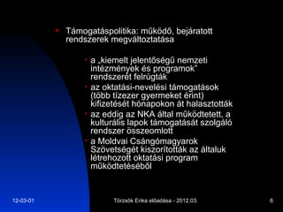 Támogatáspolitika: működő, bejáratott rendszerek megváltoztatása a „kiemelt jelentőségű nemzeti intézmények és programok” rendszerét felrúgták az oktatási-nevelési támogatások (több tízezer gyermeket érint) kifizetését hónapokon át halasztották az eddig az NKA által működtetett, a kulturális lapok támogatását szolgáló rendszer összeomlott a Moldvai Csángómagyarok Szövetségét kiszorították az általuk létrehozott oktatási program működtetéséből 