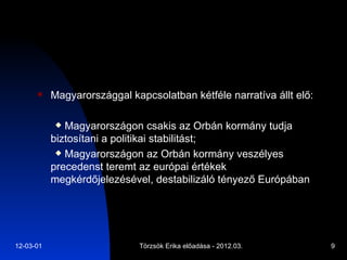 Magyarországgal kapcsolatban kétféle narratíva állt elő: Magyarországon csakis az Orbán kormány tudja biztosítani a politikai stabilitást; Magyarországon az Orbán kormány veszélyes precedenst teremt az európai értékek megkérdőjelezésével, destabilizáló tényező Európában 