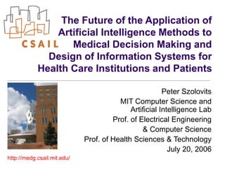 The Future of the Application of
Artificial Intelligence Methods to
Medical Decision Making and
Design of Information Systems for
Health Care Institutions and Patients
Peter Szolovits
MIT Computer Science and
Artificial Intelligence Lab
Prof. of Electrical Engineering
& Computer Science
Prof. of Health Sciences & Technology
July 20, 2006
http://medg.csail.mit.edu/
 