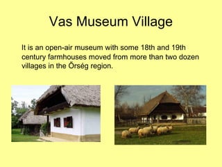 Vas Museum Village
It is an open-air museum with some 18th and 19th
century farmhouses moved from more than two dozen
villages in the Őrség region.
 