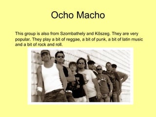 Ocho Macho
This group is also from Szombathely and Kőszeg. They are very
popular. They play a bit of reggae, a bit of punk, a bit of latin music
and a bit of rock and roll.
 