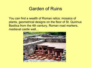 Garden of Ruins
You can find a wealth of Roman relics: mosaics of
plants, geometrical designs on the floor of St. Quirinus
Basilica from the 4th century, Roman road markers,
medieval castle wall…
 