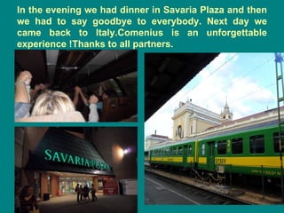 In the evening we had dinner in Savaria Plaza and then
we had to say goodbye to everybody. Next day we
came back to Italy.Comenius is an unforgettable
experience !Thanks to all partners.
 