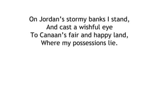 On Jordan’s stormy banks I stand,
And cast a wishful eye
To Canaan’s fair and happy land,
Where my possessions lie.
 