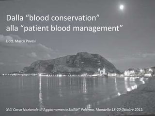 Dalla “blood conservation” 
alla “patient blood management” 
Dott. Marco Pavesi 
XVII Corso Nazionale di Aggiornamento SIdEM” Palermo, Mondello 18-20 Ottobre 2012. 
 