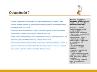 Lekarze zaaplikowali ci leki które będą niszczyły twoją wątrobę przez następne 5-10lat Poprzez kroplówki, zastrzyki itp wprowadzono do twojego organizmu ciężkie metale których pozbycie się zjamie ci ok. 3-5 lat Pożywienie które dostawałeś będą w szpitalu zatruło twój organizm (cukrem, Aspartamem, carbohydratami, środkami konserwującymi, chlorem, fluorem, itd.) Doktor zalecił ci kontrolę lekarską przez następne kilka miesięcy co oznacza że będziesz pod działaniem syntetycznych leków które mają poważne uboczne skutki Informacje o twoim stanie zdrowia zostały zanotowane w szpitalnej bazie danych i wysłane do  twojej firmy ubezpieczeniowej która odpowiednio do twojego przpadku umieści cię w wyższej grupie ryzyka i być może zwiększy twoje składki ubezpieczeniowe Opłacalność ? Wartości przyjęte na podstawie subiektywnych badań i ocen ( w celu dokonania obliczeń). W opraciu o ankiety przeciętna osoba w USA wydaje ok $120 na ubezpieczenie zdrowotne Statystyczny obywatel USA odwiedza lekarza co najmniej 2 razy w roku Statystyczna osoba mieszkająca w USA wydaje na żywność ok. $50 tygodniowo. W Polsce powyższe wartości są o ok.50% mniejsze Typowa wizyta lekarska kosztuje ok. 75$ Przeciętny koszt pobytu w szpitalu wynosi ok. $500 (nie licząc poważnych operacji i zabiegów) Koszt operacji szpitalnej waha się od $20.000 – 100.000 