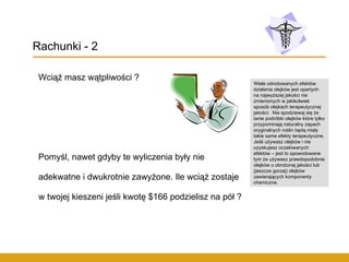 Wciąż masz wątpliwości ? Pomyśl, nawet gdyby te wyliczenia były nie adekwatne i dwukrotnie zawyżone. Ile wciąż zostaje w twojej kieszeni jeśli kwotę $166 podzielisz na pół ? Rachunki - 2 Wiele odnotowanych efektów działania olejków jest opartych na najwyższej jakości nie zmienionych w jakikolwiek sposób olejkach terapeutycznej jakości.  Nie spodziewaj się że tanie podróbki olejków które tylko przypominają naturalny zapach oryginalnych roślin będą miały takie same efekty terapeutyczne. Jeśli używasz olejków i nie uzyskujesz oczekiwanych efektów – jest to spowodowane tym że używasz prawdopodobnie olejków o obniżonej jakości lub (jeszcze gorzej) olejków zawierających komponenty chemiczne. 