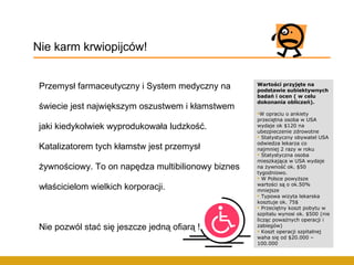 Przemysł farmaceutyczny i System medyczny na świecie jest największym oszustwem i kłamstwem jaki kiedykolwiek wyprodukowała ludzkość. Katalizatorem tych kłamstw jest przemysł żywnościowy. To on napędza multibilionowy biznes właścicielom wielkich korporacji.  Nie pozwól stać się jeszcze jedną ofiarą ! Nie karm krwiopijców! Wartości przyjęte na podstawie subiektywnych badań i ocen ( w celu dokonania obliczeń). W opraciu o ankiety przeciętna osoba w USA wydaje ok $120 na ubezpieczenie zdrowotne Statystyczny obywatel USA odwiedza lekarza co najmniej 2 razy w roku Statystyczna osoba mieszkająca w USA wydaje na żywność ok. $50 tygodniowo. W Polsce powyższe wartości są o ok.50% mniejsze Typowa wizyta lekarska kosztuje ok. 75$ Przeciętny koszt pobytu w szpitalu wynosi ok. $500 (nie licząc poważnych operacji i zabiegów) Koszt operacji szpitalnej waha się od $20.000 – 100.000 