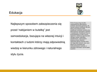 Najlepszym sposobem zabezpieczenia się przed ‘nabijaniem w butelkę” jest samoedukacja, bazująca na własnej intuicji i kontaktach z ludzmi którzy mają odpowiednią wiedzę w kierunku zdrowego i naturalnego stylu życia. Edukacja Firma Young Living nie tylko rozpowszechnia alternatywne produkty najnowszej generacji, ale również stwarza możliwości dla tych którzy chcą stworzyć sobie dodatkowe możliwości zarobku przy jednoczesnym zachowaniu wolności i niezależności. Dodatkowo firma (w przeciwieństwie do wielu innych) zapewnia i dostarcza ogromną ilość różnego rodzaju materiałów szkoleniowych. Jednocześnie dostarcza swoim klientom najwyższej jakości produkty które nie mają sobie równych, przy czym jakość tych produktów jest udokumentowana naukowo, a wszystkie informacje i wyniki badań są jawne.  