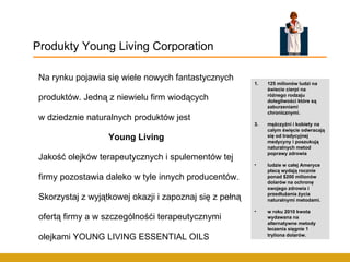 Na rynku pojawia się wiele nowych fantastycznych produktów. Jedną z niewielu firm wiodących w dziedznie naturalnych produktów jest Young Living Jakość olejków terapeutycznych i spulementów tej firmy pozostawia daleko w tyle innych producentów. Skorzystaj z wyjątkowej okazji i zapoznaj się z pełną ofertą firmy a w szczególnośći terapeutycznymi olejkami YOUNG LIVING ESSENTIAL OILS Produkty Young Living Corporation 125 milionów ludzi na świecie cierpi na różnego rodzaju dolegliwości które są zaburzeniami chronicznymi.  mężczyźni i kobiety na całym święcie odwracają się od tradycyjnej medycyny i poszukują naturalnych metod poprawy zdrowia  ludzie w całej Ameryce płacą wydają rocznie ponad $200 milionów dolarów na ochronę swojego zdrowia i przedłużania życia naturalnymi metodami.  w roku 2010 kwota wydawana na alternatywne metody leczenia sięgnie 1 tryliona dolarów.   