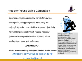 Zanim spojrzysz na produkty innych firm zwróć szczególną uwagę na jakość a nie cenę bo najczęściej niska cena nie idzie w parze z jakością. Abyś mógł pokochać innych musisz najpierw pokochać samego siebie i dać sobie to na co zasługujesz, to co jest najlepsze. ZAPAMIĘTAJ!  Nie ma na świecie rzeczy cenniejszej niż twoje własne zdrowie ! Produkty Young Living Corporation Istnieje ogromna róznica pomiedzy olejkami aromatycznymi (które posiadaja jedynie przyjemny zapach) i olejkami terapeutycznej jakosci. Jakosc olejków produkowanych przez Young Living Corporation jest udokumentowana przez naukowców i profesjonalne placówki medyczne weryfikujace efektywnosc ich dzialania.  ANDRZEJ  SZYMONIUK  601 50 17 82 [email_address] 