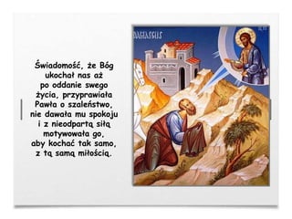 Świadomość, że Bóg
ukochał nas aż
po oddanie swego
życia, przyprawiała
Pawła o szaleństwo,
nie dawała mu spokoju
i z nieodpartą siłą
motywowała go,
aby kochać tak samo,
z tą samą miłością.
 