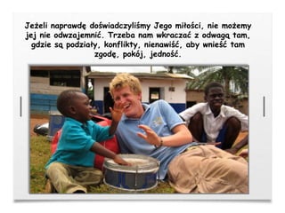 Jeżeli naprawdę doświadczyliśmy Jego miłości, nie możemy
jej nie odwzajemnić. Trzeba nam wkraczać z odwagą tam,
gdzie są podziały, konflikty, nienawiść, aby wnieść tam
zgodę, pokój, jedność.
 