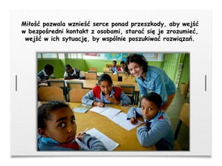 Miłość pozwala wznieść serce ponad przeszkody, aby wejść
w bezpośredni kontakt z osobami, starać się je zrozumieć,
wejść w ich sytuację, by wspólnie poszukiwać rozwiązań.
 