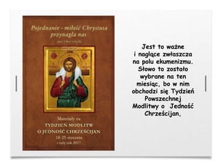 Jest to ważne
i naglące zwłaszcza
na polu ekumenizmu.
Słowo to zostało
wybrane na ten
miesiąc, bo w nim
obchodzi się Tydzień
Powszechnej
Modlitwy o Jedność
Chrześcijan,
 