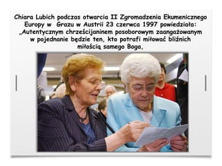 Chiara Lubich podczas otwarcia II Zgromadzenia Ekumenicznego
Europy w Grazu w Austrii 23 czerwca 1997 powiedziała:
„Autentycznym chrześcijaninem posoborowym zaangażowanym
w pojednanie będzie ten, kto potrafi miłować bliźnich
miłością samego Boga,
 
